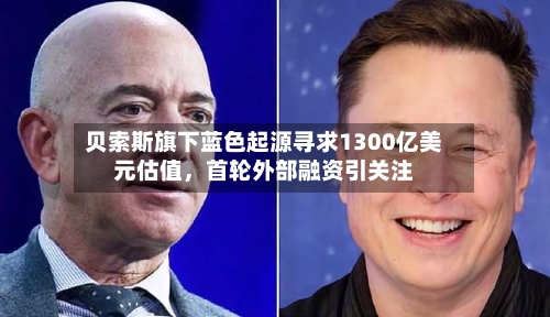 贝索斯旗下蓝色起源寻求1300亿美元估值	，首轮外部融资引关注-第3张图片