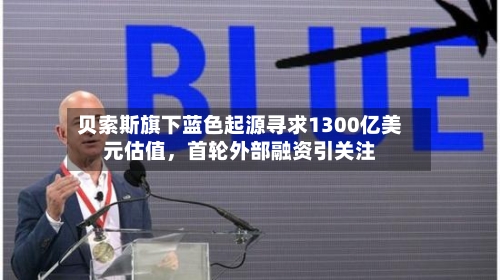 贝索斯旗下蓝色起源寻求1300亿美元估值	，首轮外部融资引关注-第2张图片