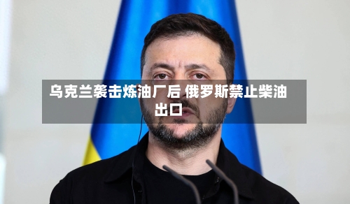 乌克兰袭击炼油厂后 俄罗斯禁止柴油出口-第3张图片