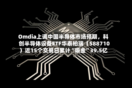 Omdia上调中国半导体市场预期	，科创半导体设备ETF华泰柏瑞（588710）近15个交易日累计“吸金”39.5亿-第2张图片