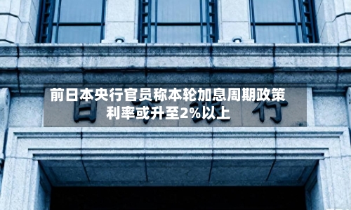 前日本央行官员称本轮加息周期政策利率或升至2%以上