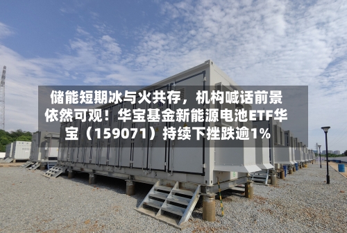 储能短期冰与火共存，机构喊话前景依然可观！华宝基金新能源电池ETF华宝（159071）持续下挫跌逾1%-第2张图片