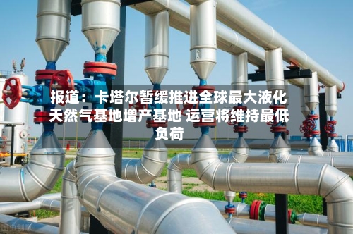 报道:卡塔尔暂缓推进全球最大液化天然气基地增产基地 运营将维持最低负荷-第2张图片