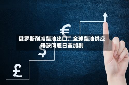 俄罗斯削减柴油出口，全球柴油供应短缺问题日益加剧-第2张图片