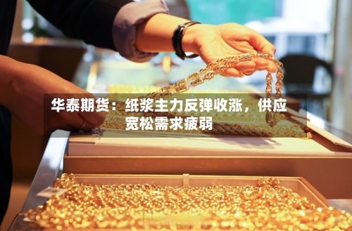 华泰期货：纸浆主力反弹收涨，供应宽松需求疲弱-第2张图片