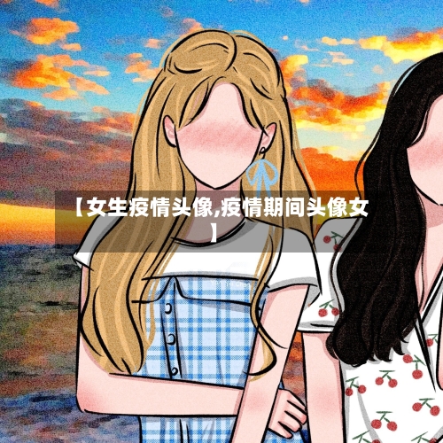 【女生疫情头像,疫情期间头像女】