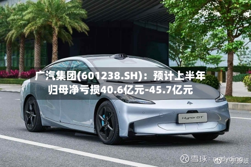 广汽集团(601238.SH)：预计上半年归母净亏损40.6亿元-45.7亿元