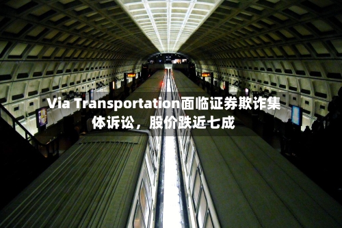 Via Transportation面临证券欺诈集体诉讼，股价跌近七成-第3张图片