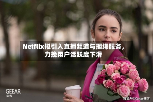 Netflix拟引入直播频道与捆绑服务	，力挽用户活跃度下滑-第3张图片