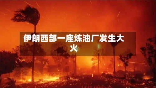 伊朗西部一座炼油厂发生大火-第2张图片