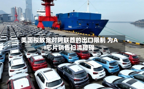 美国拟放宽对阿联酋的出口限制 为AI芯片销售扫清障碍-第3张图片