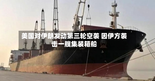 美国对伊朗发动第三轮空袭 因伊方袭击一艘集装箱船