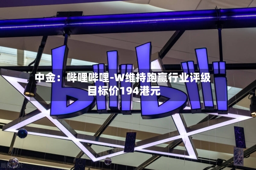 中金:哔哩哔哩-W维持跑赢行业评级 目标价194港元-第2张图片
