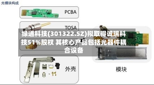 绿通科技(301322.SZ)拟取得诚瑞科技51%股权 其核心产品包括光器件耦合设备-第2张图片