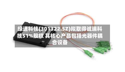绿通科技(301322.SZ)拟取得诚瑞科技51%股权 其核心产品包括光器件耦合设备