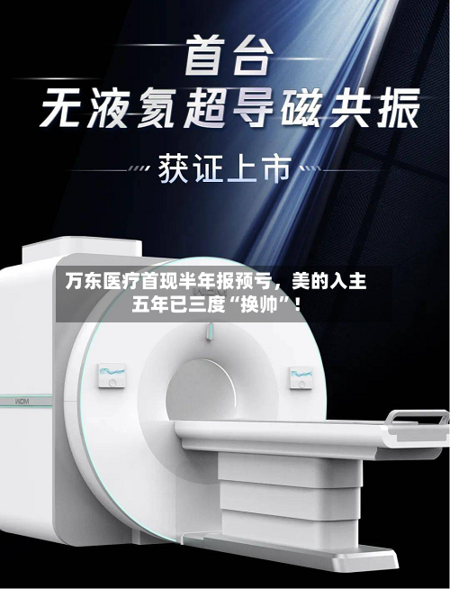 万东医疗首现半年报预亏，美的入主五年已三度“换帅”！