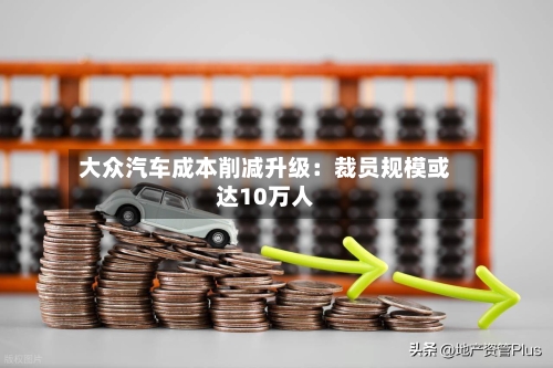 大众汽车成本削减升级：裁员规模或达10万人