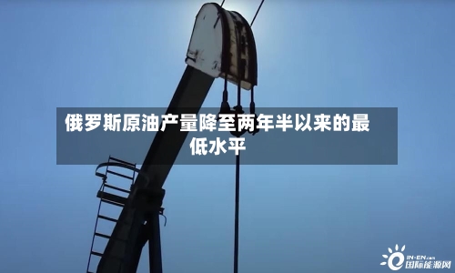 俄罗斯原油产量降至两年半以来的最低水平