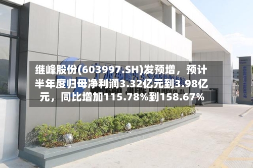 继峰股份(603997.SH)发预增，预计半年度归母净利润3.32亿元到3.98亿元，同比增加115.78%到158.67%-第3张图片