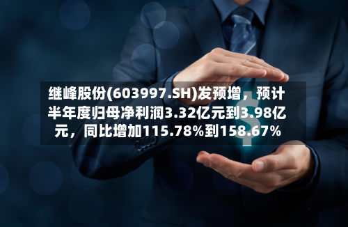 继峰股份(603997.SH)发预增，预计半年度归母净利润3.32亿元到3.98亿元	，同比增加115.78%到158.67%-第2张图片