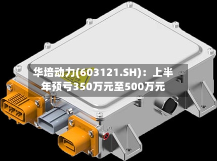 华培动力(603121.SH)：上半年预亏350万元至500万元