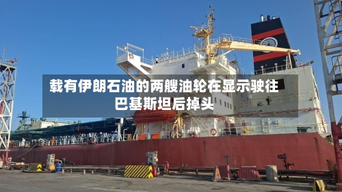 载有伊朗石油的两艘油轮在显示驶往巴基斯坦后掉头