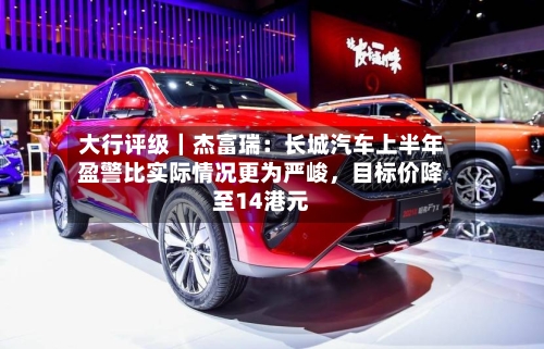 大行评级｜杰富瑞：长城汽车上半年盈警比实际情况更为严峻，目标价降至14港元
