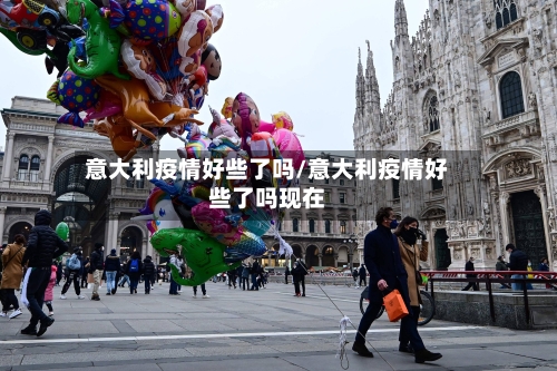 意大利疫情好些了吗/意大利疫情好些了吗现在