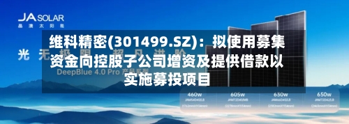 维科精密(301499.SZ)：拟使用募集资金向控股子公司增资及提供借款以实施募投项目