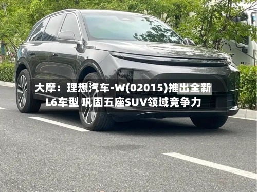 大摩:理想汽车-W(02015)推出全新L6车型 巩固五座SUV领域竞争力-第2张图片