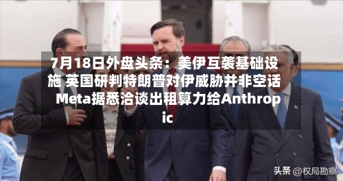 7月18日外盘头条：美伊互袭基础设施 英国研判特朗普对伊威胁并非空话 Meta据悉洽谈出租算力给Anthropic-第3张图片