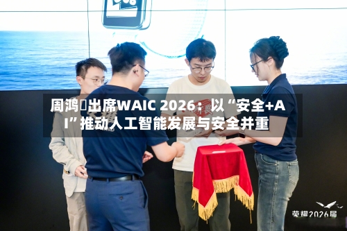 周鸿祎出席WAIC 2026：以“安全+AI”推动人工智能发展与安全并重