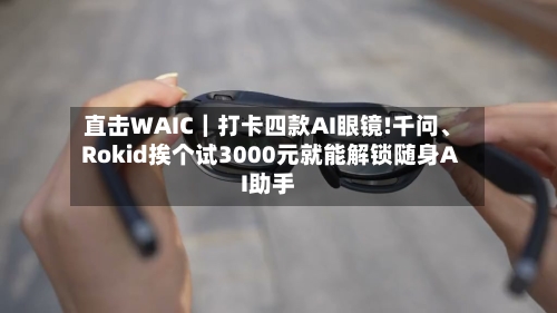 直击WAIC｜打卡四款AI眼镜!千问	、Rokid挨个试3000元就能解锁随身AI助手-第2张图片