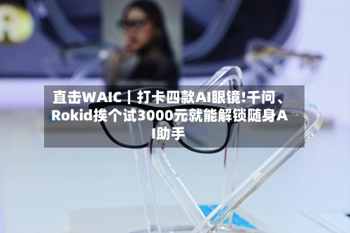 直击WAIC｜打卡四款AI眼镜!千问、Rokid挨个试3000元就能解锁随身AI助手