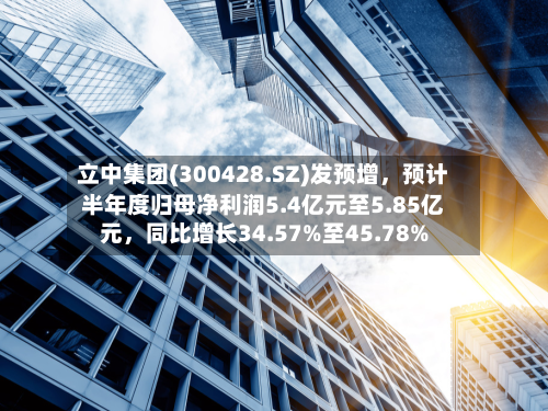立中集团(300428.SZ)发预增，预计半年度归母净利润5.4亿元至5.85亿元，同比增长34.57%至45.78%
