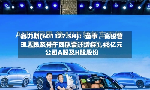 赛力斯(601127.SH)：董事	、高级管理人员及骨干团队合计增持1.48亿元公司A股及H股股份-第2张图片