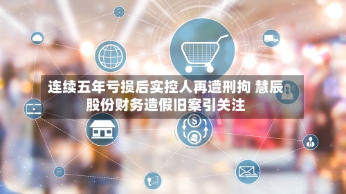 连续五年亏损后实控人再遭刑拘 慧辰股份财务造假旧案引关注-第2张图片