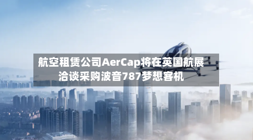 航空租赁公司AerCap将在英国航展洽谈采购波音787梦想客机-第2张图片