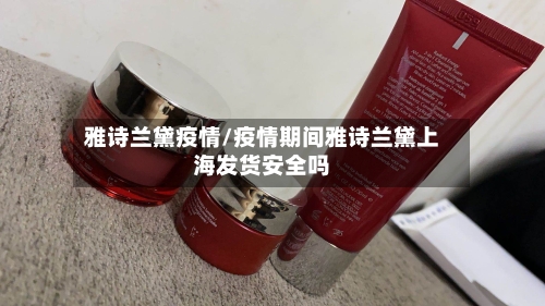 雅诗兰黛疫情/疫情期间雅诗兰黛上海发货安全吗