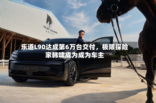 乐道L90达成第6万台交付，极限探险家韩啸成为成为车主