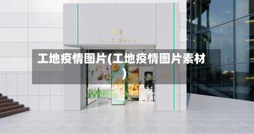 工地疫情图片(工地疫情图片素材)