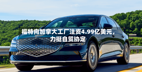 福特向加拿大工厂注资4.99亿美元，力挺自贸协定-第3张图片