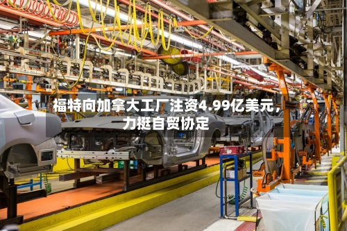 福特向加拿大工厂注资4.99亿美元，力挺自贸协定-第2张图片