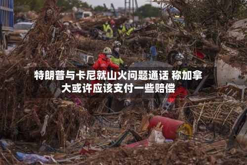 特朗普与卡尼就山火问题通话 称加拿大或许应该支付一些赔偿