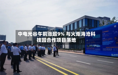 中电光谷午前涨超9% 与火炬海沧科技园合作项目落地