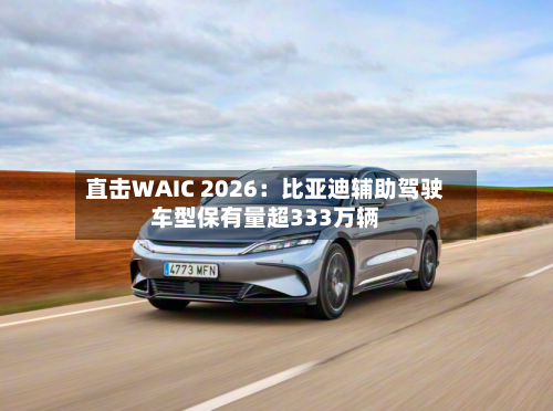 直击WAIC 2026：比亚迪辅助驾驶车型保有量超333万辆