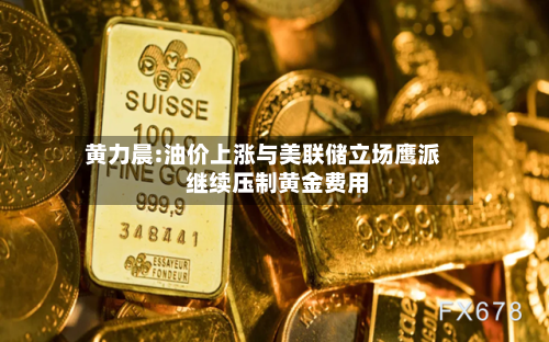 黄力晨:油价上涨与美联储立场鹰派 继续压制黄金费用