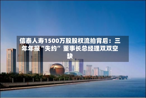 信泰人寿1500万股股权流拍背后：三年年报“失约” 董事长总经理双双空缺-第2张图片