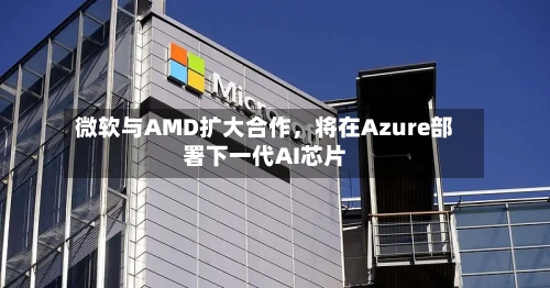 微软与AMD扩大合作，将在Azure部署下一代AI芯片