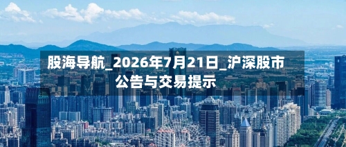 股海导航_2026年7月21日_沪深股市公告与交易提示-第2张图片